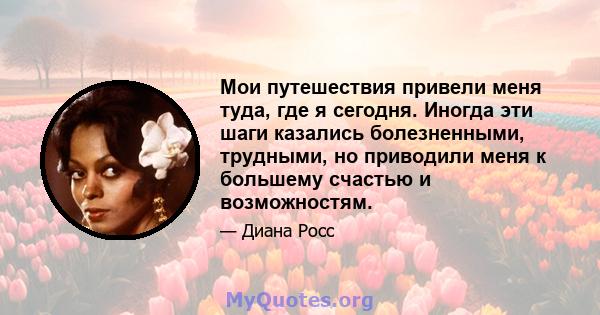 Мои путешествия привели меня туда, где я сегодня. Иногда эти шаги казались болезненными, трудными, но приводили меня к большему счастью и возможностям.