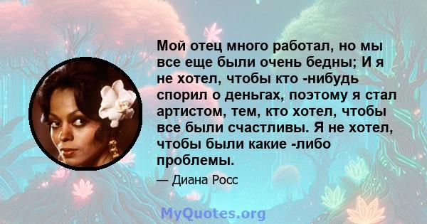 Мой отец много работал, но мы все еще были очень бедны; И я не хотел, чтобы кто -нибудь спорил о деньгах, поэтому я стал артистом, тем, кто хотел, чтобы все были счастливы. Я не хотел, чтобы были какие -либо проблемы.