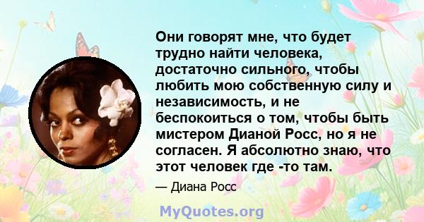 Они говорят мне, что будет трудно найти человека, достаточно сильного, чтобы любить мою собственную силу и независимость, и не беспокоиться о том, чтобы быть мистером Дианой Росс, но я не согласен. Я абсолютно знаю, что 