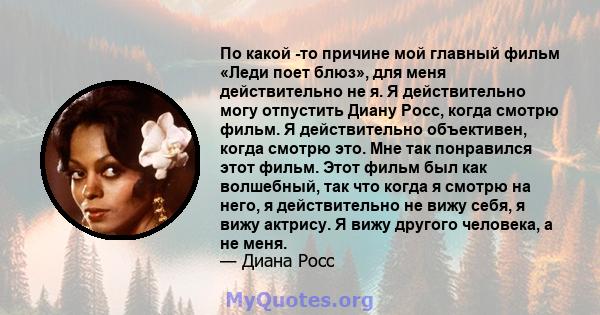 По какой -то причине мой главный фильм «Леди поет блюз», для меня действительно не я. Я действительно могу отпустить Диану Росс, когда смотрю фильм. Я действительно объективен, когда смотрю это. Мне так понравился этот