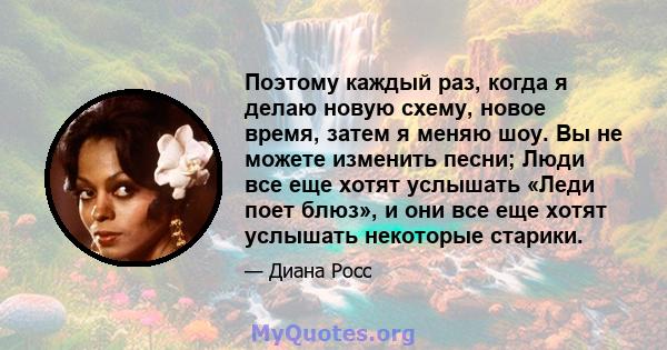 Поэтому каждый раз, когда я делаю новую схему, новое время, затем я меняю шоу. Вы не можете изменить песни; Люди все еще хотят услышать «Леди поет блюз», и они все еще хотят услышать некоторые старики.