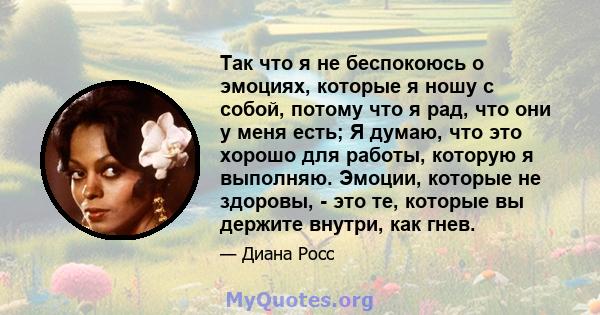 Так что я не беспокоюсь о эмоциях, которые я ношу с собой, потому что я рад, что они у меня есть; Я думаю, что это хорошо для работы, которую я выполняю. Эмоции, которые не здоровы, - это те, которые вы держите внутри,