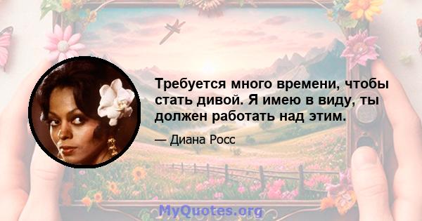 Требуется много времени, чтобы стать дивой. Я имею в виду, ты должен работать над этим.