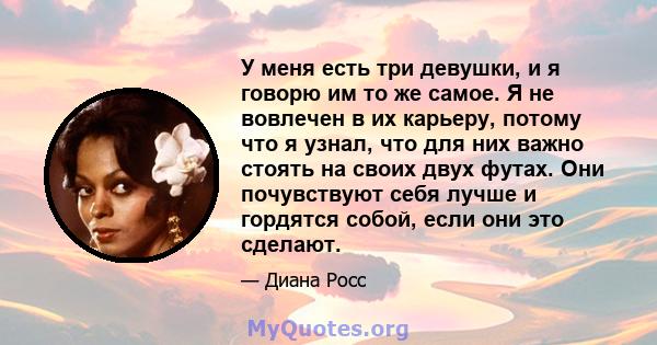 У меня есть три девушки, и я говорю им то же самое. Я не вовлечен в их карьеру, потому что я узнал, что для них важно стоять на своих двух футах. Они почувствуют себя лучше и гордятся собой, если они это сделают.