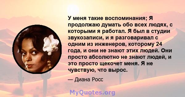 У меня такие воспоминания; Я продолжаю думать обо всех людях, с которыми я работал. Я был в студии звукозаписи, и я разговаривал с одним из инженеров, которому 24 года, и они не знают этих людей. Они просто абсолютно не 