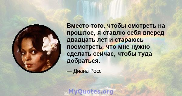 Вместо того, чтобы смотреть на прошлое, я ставлю себя вперед двадцать лет и стараюсь посмотреть, что мне нужно сделать сейчас, чтобы туда добраться.