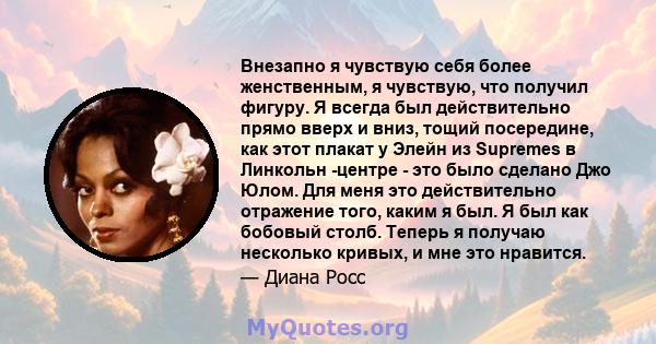 Внезапно я чувствую себя более женственным, я чувствую, что получил фигуру. Я всегда был действительно прямо вверх и вниз, тощий посередине, как этот плакат у Элейн из Supremes в Линкольн -центре - это было сделано Джо