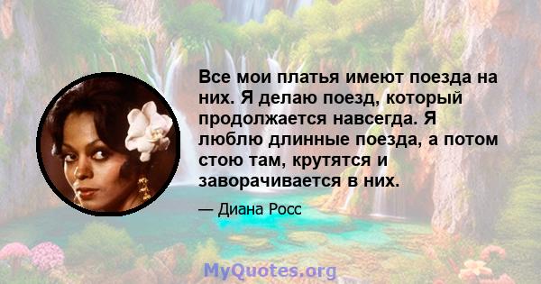 Все мои платья имеют поезда на них. Я делаю поезд, который продолжается навсегда. Я люблю длинные поезда, а потом стою там, крутятся и заворачивается в них.