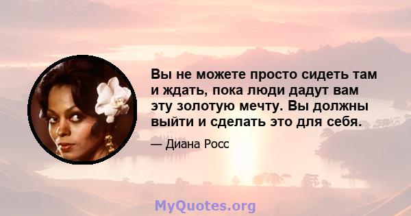 Вы не можете просто сидеть там и ждать, пока люди дадут вам эту золотую мечту. Вы должны выйти и сделать это для себя.