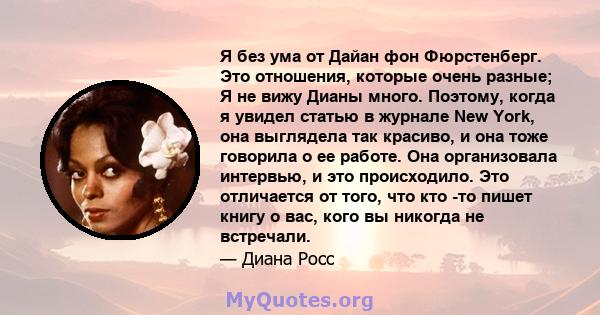 Я без ума от Дайан фон Фюрстенберг. Это отношения, которые очень разные; Я не вижу Дианы много. Поэтому, когда я увидел статью в журнале New York, она выглядела так красиво, и она тоже говорила о ее работе. Она