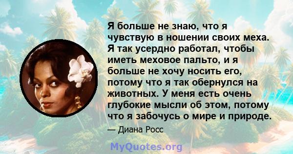 Я больше не знаю, что я чувствую в ношении своих меха. Я так усердно работал, чтобы иметь меховое пальто, и я больше не хочу носить его, потому что я так обернулся на животных. У меня есть очень глубокие мысли об этом,