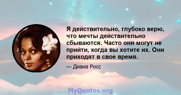 Я действительно, глубоко верю, что мечты действительно сбываются. Часто они могут не прийти, когда вы хотите их. Они приходят в свое время.