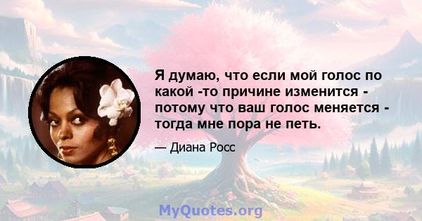 Я думаю, что если мой голос по какой -то причине изменится - потому что ваш голос меняется - тогда мне пора не петь.