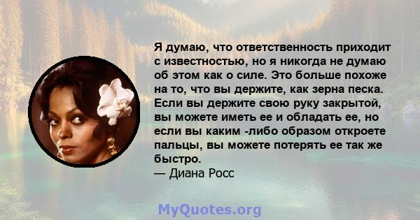 Я думаю, что ответственность приходит с известностью, но я никогда не думаю об этом как о силе. Это больше похоже на то, что вы держите, как зерна песка. Если вы держите свою руку закрытой, вы можете иметь ее и обладать 