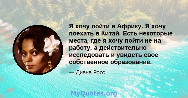 Я хочу пойти в Африку. Я хочу поехать в Китай. Есть некоторые места, где я хочу пойти не на работу, а действительно исследовать и увидеть свое собственное образование.