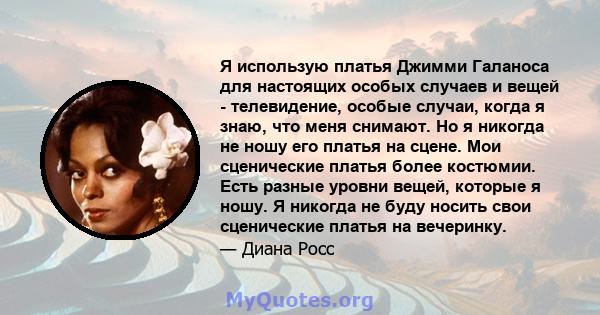 Я использую платья Джимми Галаноса для настоящих особых случаев и вещей - телевидение, особые случаи, когда я знаю, что меня снимают. Но я никогда не ношу его платья на сцене. Мои сценические платья более костюмии. Есть 