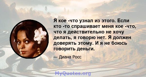 Я кое -что узнал из этого. Если кто -то спрашивает меня кое -что, что я действительно не хочу делать, я говорю нет. Я должен доверять этому. И я не боюсь говорить деньги.