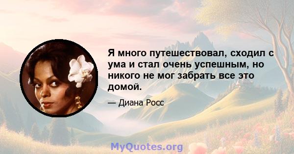 Я много путешествовал, сходил с ума и стал очень успешным, но никого не мог забрать все это домой.