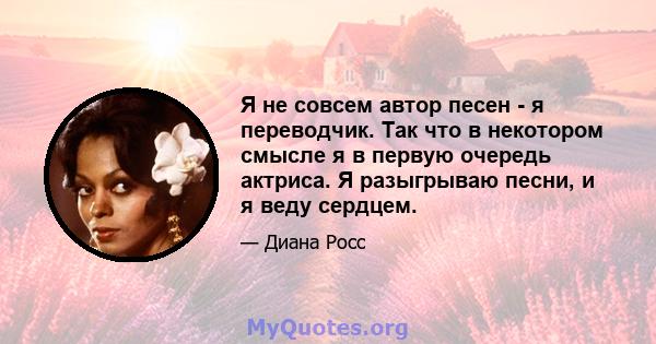 Я не совсем автор песен - я переводчик. Так что в некотором смысле я в первую очередь актриса. Я разыгрываю песни, и я веду сердцем.