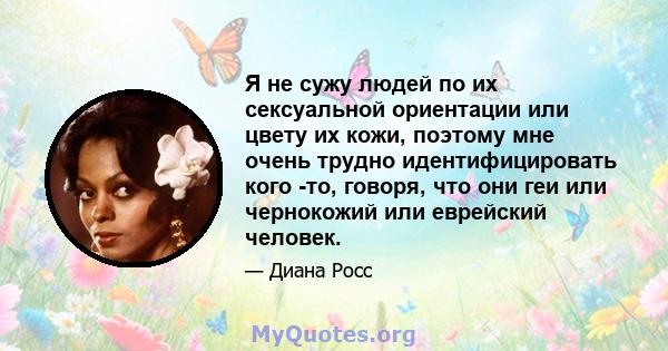 Я не сужу людей по их сексуальной ориентации или цвету их кожи, поэтому мне очень трудно идентифицировать кого -то, говоря, что они геи или чернокожий или еврейский человек.