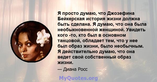 Я просто думаю, что Джозефина Бейкерская история жизни должна быть сделана. Я думаю, что она была необыкновенной женщиной. Увидеть кого -то, кто был в основном танцовой, обладает тем, что у нее был образ жизни, было