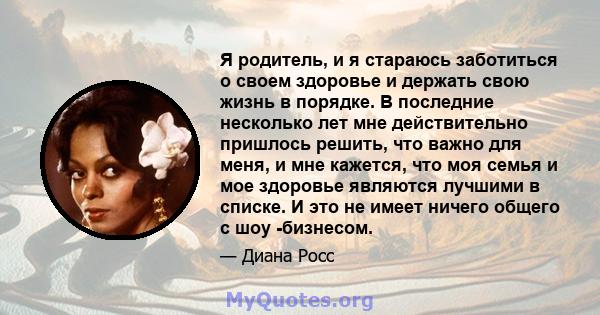 Я родитель, и я стараюсь заботиться о своем здоровье и держать свою жизнь в порядке. В последние несколько лет мне действительно пришлось решить, что важно для меня, и мне кажется, что моя семья и мое здоровье являются