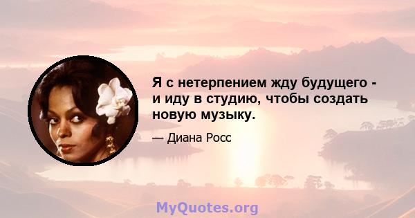 Я с нетерпением жду будущего - и иду в студию, чтобы создать новую музыку.