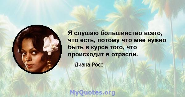 Я слушаю большинство всего, что есть, потому что мне нужно быть в курсе того, что происходит в отрасли.