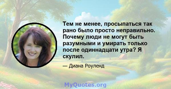 Тем не менее, просыпаться так рано было просто неправильно. Почему люди не могут быть разумными и умирать только после одиннадцати утра? Я скулил.