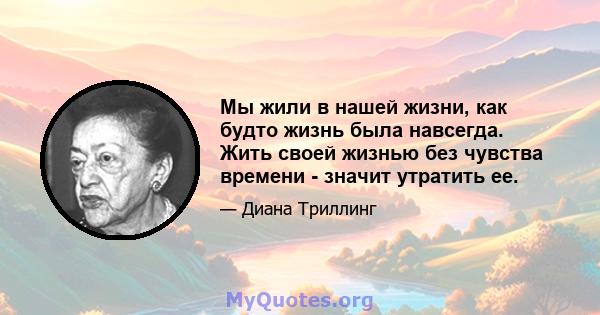 Мы жили в нашей жизни, как будто жизнь была навсегда. Жить своей жизнью без чувства времени - значит утратить ее.