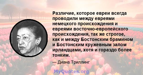 Различие, которое евреи всегда проводили между евреями немецкого происхождения и евреями восточно-европейского происхождения, так же строгое, как и между Бостонским брамином и Бостонским кружевным залом ирландцами, хотя 