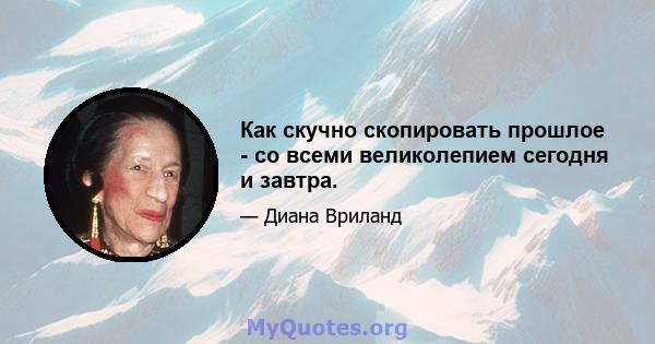 Как скучно скопировать прошлое - со всеми великолепием сегодня и завтра.