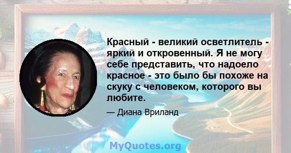 Красный - великий осветлитель - яркий и откровенный. Я не могу себе представить, что надоело красное - это было бы похоже на скуку с человеком, которого вы любите.