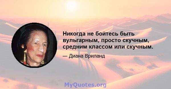 Никогда не бойтесь быть вульгарным, просто скучным, средним классом или скучным.