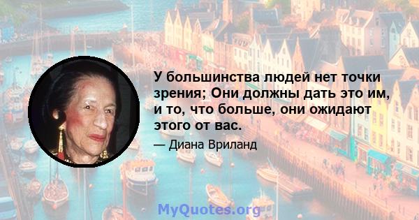 У большинства людей нет точки зрения; Они должны дать это им, и то, что больше, они ожидают этого от вас.