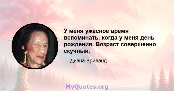 У меня ужасное время вспоминать, когда у меня день рождения. Возраст совершенно скучный.