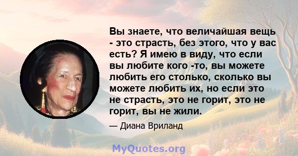 Вы знаете, что величайшая вещь - это страсть, без этого, что у вас есть? Я имею в виду, что если вы любите кого -то, вы можете любить его столько, сколько вы можете любить их, но если это не страсть, это не горит, это