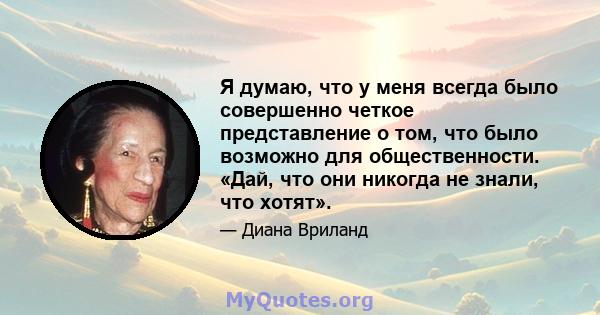 Я думаю, что у меня всегда было совершенно четкое представление о том, что было возможно для общественности. «Дай, что они никогда не знали, что хотят».