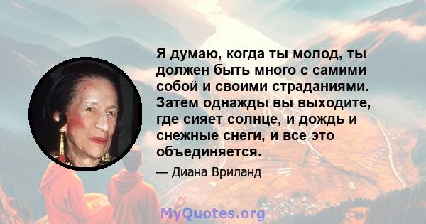 Я думаю, когда ты молод, ты должен быть много с самими собой и своими страданиями. Затем однажды вы выходите, где сияет солнце, и дождь и снежные снеги, и все это объединяется.