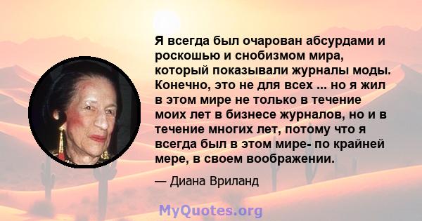 Я всегда был очарован абсурдами и роскошью и снобизмом мира, который показывали журналы моды. Конечно, это не для всех ... но я жил в этом мире не только в течение моих лет в бизнесе журналов, но и в течение многих лет, 