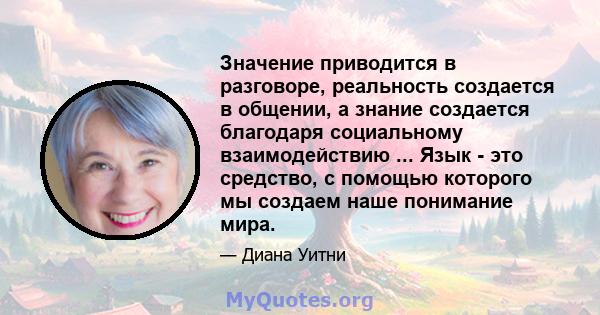 Значение приводится в разговоре, реальность создается в общении, а знание создается благодаря социальному взаимодействию ... Язык - это средство, с помощью которого мы создаем наше понимание мира.