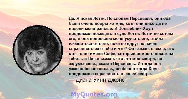 Да. Я искал Летти. По словам Персиваля, они оба были очень добры ко мне, хотя они никогда не видели меня раньше. И Волшебник Хоул продолжал посещать в суде Летти. Летти не хотела его, и она попросила меня укусить его,