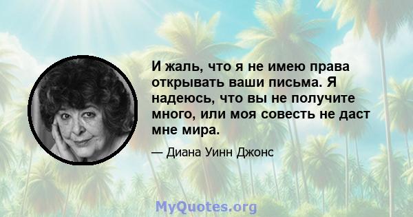 И жаль, что я не имею права открывать ваши письма. Я надеюсь, что вы не получите много, или моя совесть не даст мне мира.