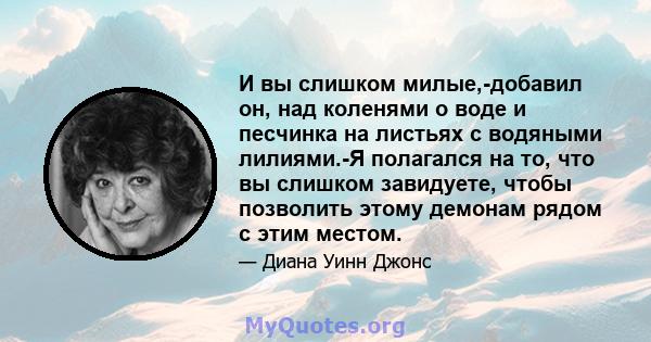 И вы слишком милые,-добавил он, над коленями о воде и песчинка на листьях с водяными лилиями.-Я полагался на то, что вы слишком завидуете, чтобы позволить этому демонам рядом с этим местом.