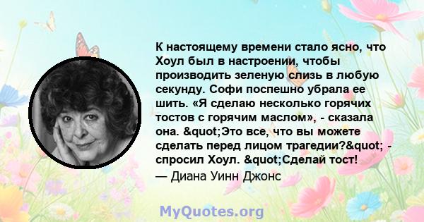 К настоящему времени стало ясно, что Хоул был в настроении, чтобы производить зеленую слизь в любую секунду. Софи поспешно убрала ее шить. «Я сделаю несколько горячих тостов с горячим маслом», - сказала она. "Это