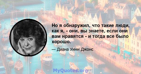 Но я обнаружил, что такие люди, как я, - они, вы знаете, если они вам нравятся - и тогда все было хорошо.