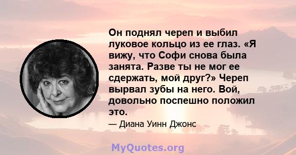 Он поднял череп и выбил луковое кольцо из ее глаз. «Я вижу, что Софи снова была занята. Разве ты не мог ее сдержать, мой друг?» Череп вырвал зубы на него. Вой, довольно поспешно положил это.