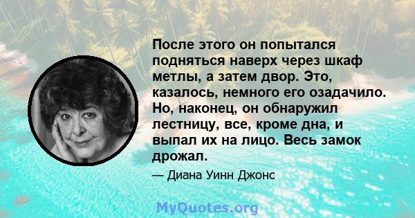 После этого он попытался подняться наверх через шкаф метлы, а затем двор. Это, казалось, немного его озадачило. Но, наконец, он обнаружил лестницу, все, кроме дна, и выпал их на лицо. Весь замок дрожал.