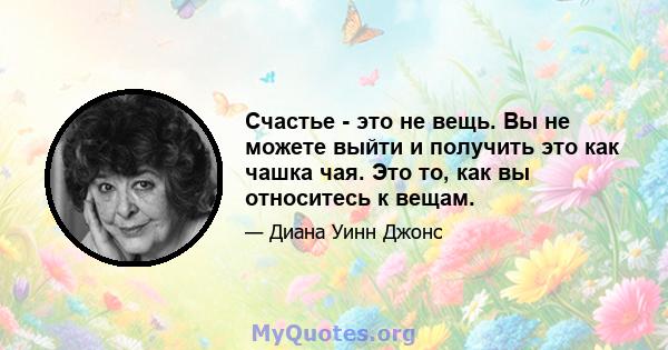 Счастье - это не вещь. Вы не можете выйти и получить это как чашка чая. Это то, как вы относитесь к вещам.