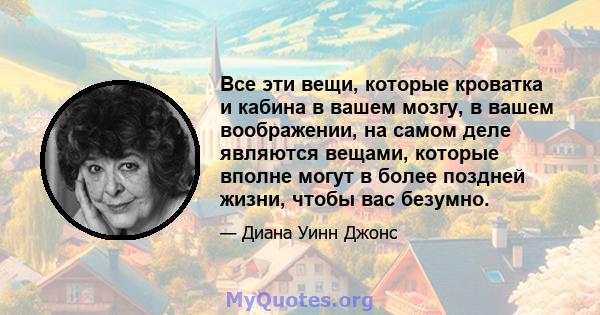 Все эти вещи, которые кроватка и кабина в вашем мозгу, в вашем воображении, на самом деле являются вещами, которые вполне могут в более поздней жизни, чтобы вас безумно.